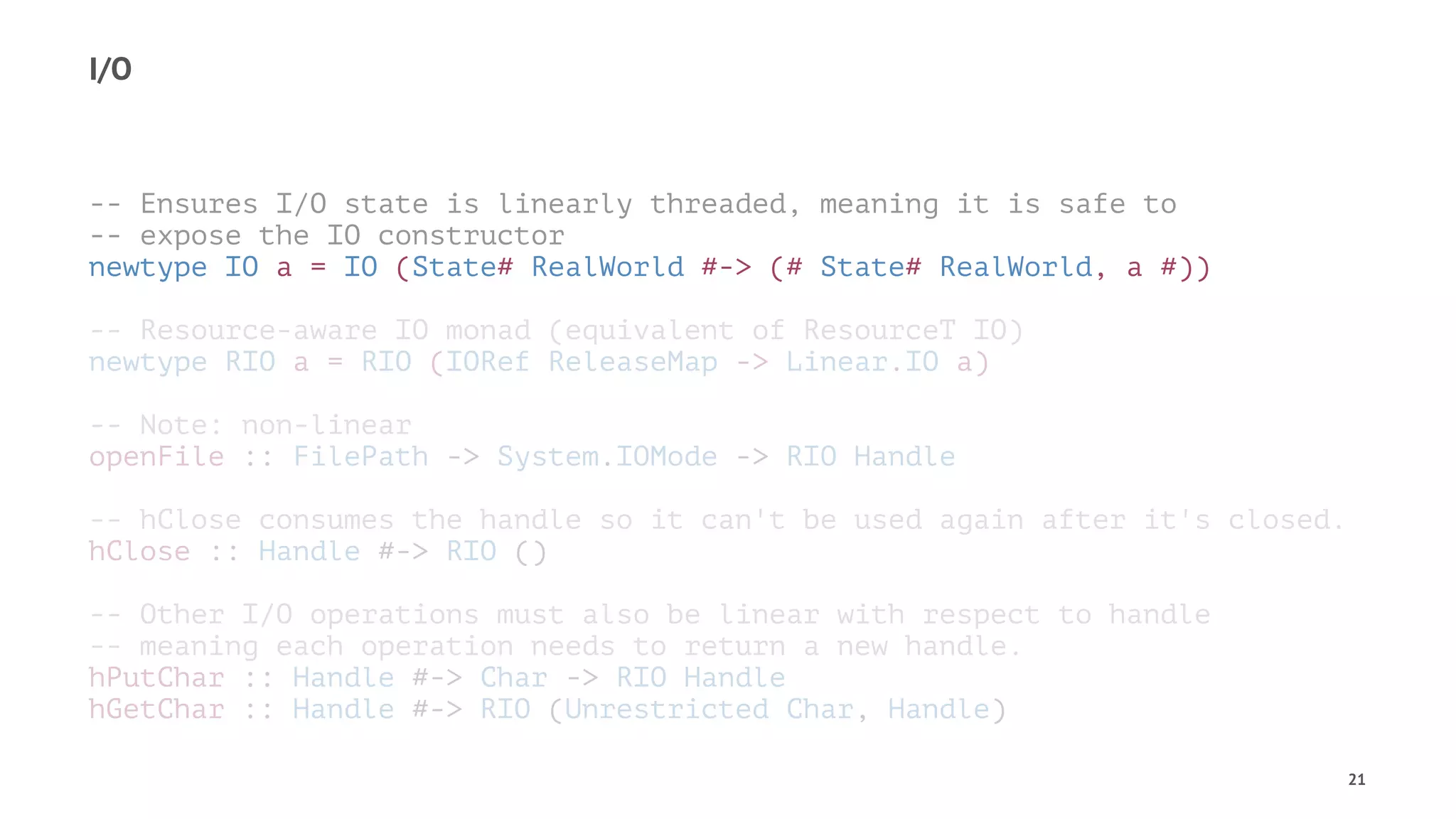 I/O
-- Ensures I/O state is linearly threaded, meaning it is safe to
-- expose the IO constructor
newtype IO a = IO (State# RealWorld #-> (# State# RealWorld, a #))
-- Resource-aware IO monad (equivalent of ResourceT IO)
newtype RIO a = RIO (IORef ReleaseMap -> Linear.IO a)
-- Note: non-linear
openFile :: FilePath -> System.IOMode -> RIO Handle
-- hClose consumes the handle so it can't be used again after it's closed.
hClose :: Handle #-> RIO ()
-- Other I/O operations must also be linear with respect to handle
-- meaning each operation needs to return a new handle.
hPutChar :: Handle #-> Char -> RIO Handle
hGetChar :: Handle #-> RIO (Unrestricted Char, Handle)
21
 
