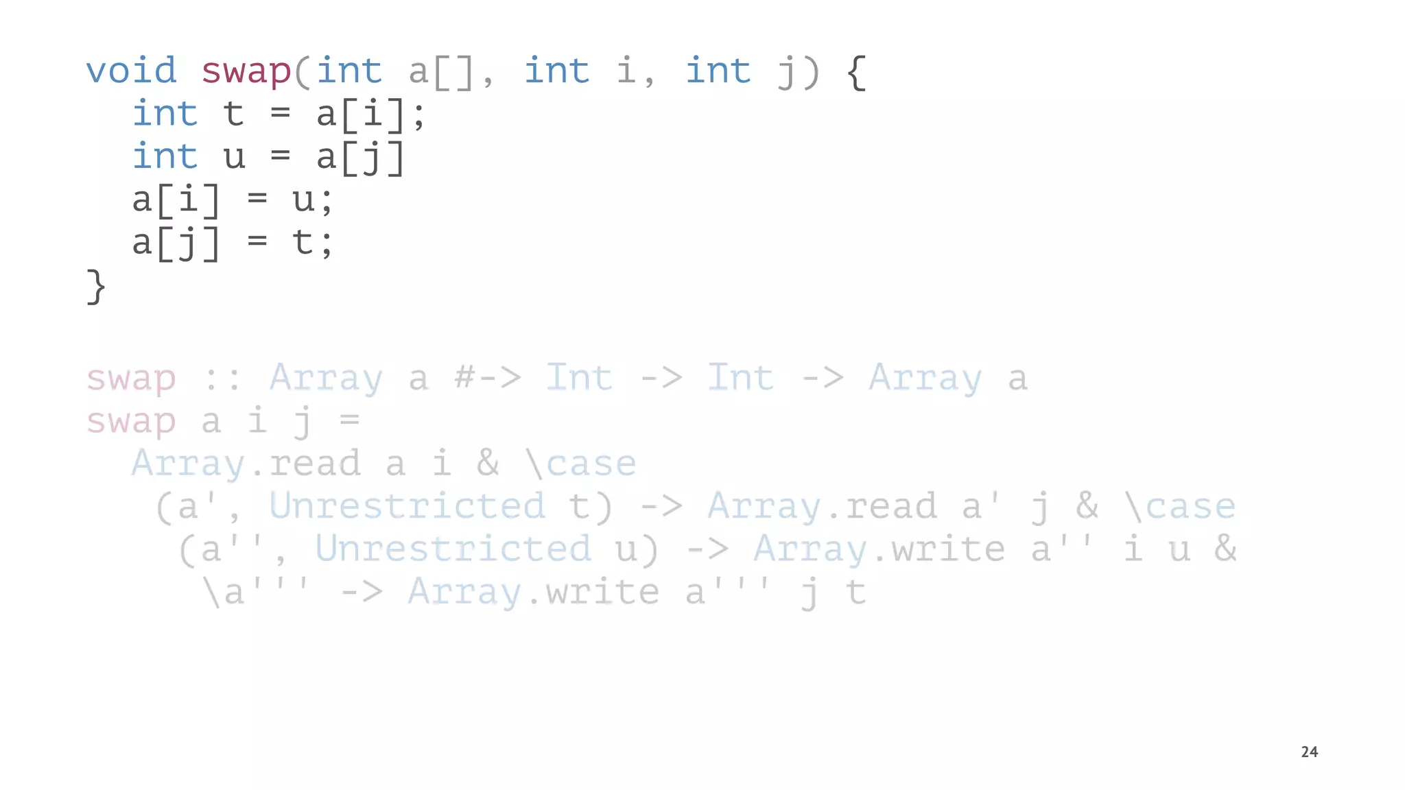 void swap(int a[], int i, int j) {
int t = a[i];
int u = a[j]
a[i] = u;
a[j] = t;
}
swap :: Array a #-> Int -> Int -> Array a
swap a i j =
Array.read a i & case
(a', Unrestricted t) -> Array.read a' j & case
(a'', Unrestricted u) -> Array.write a'' i u &
a''' -> Array.write a''' j t
24
 