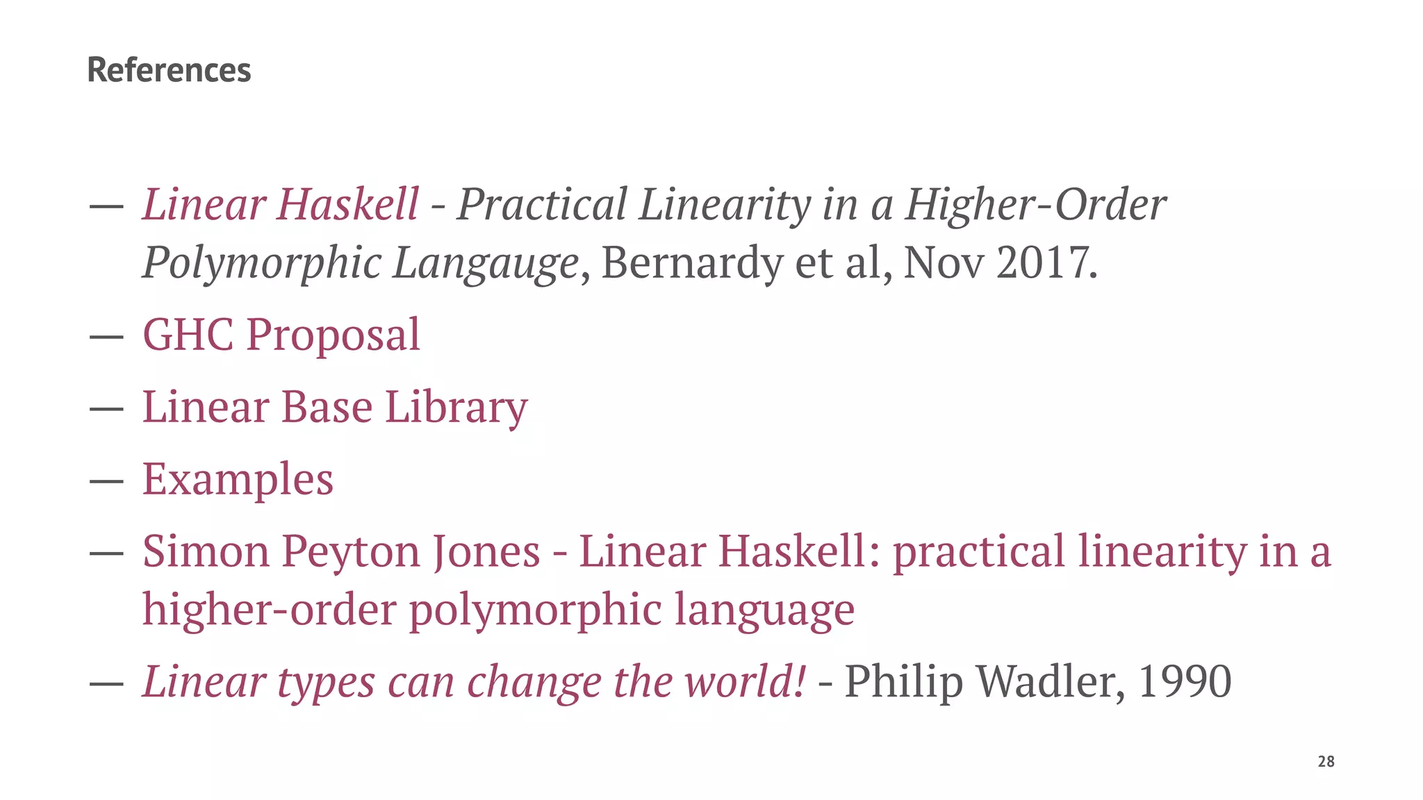References
— Linear Haskell - Practical Linearity in a Higher-Order
Polymorphic Langauge, Bernardy et al, Nov 2017.
— GHC Proposal
— Linear Base Library
— Examples
— Simon Peyton Jones - Linear Haskell: practical linearity in a
higher-order polymorphic language
— Linear types can change the world! - Philip Wadler, 1990
28
 