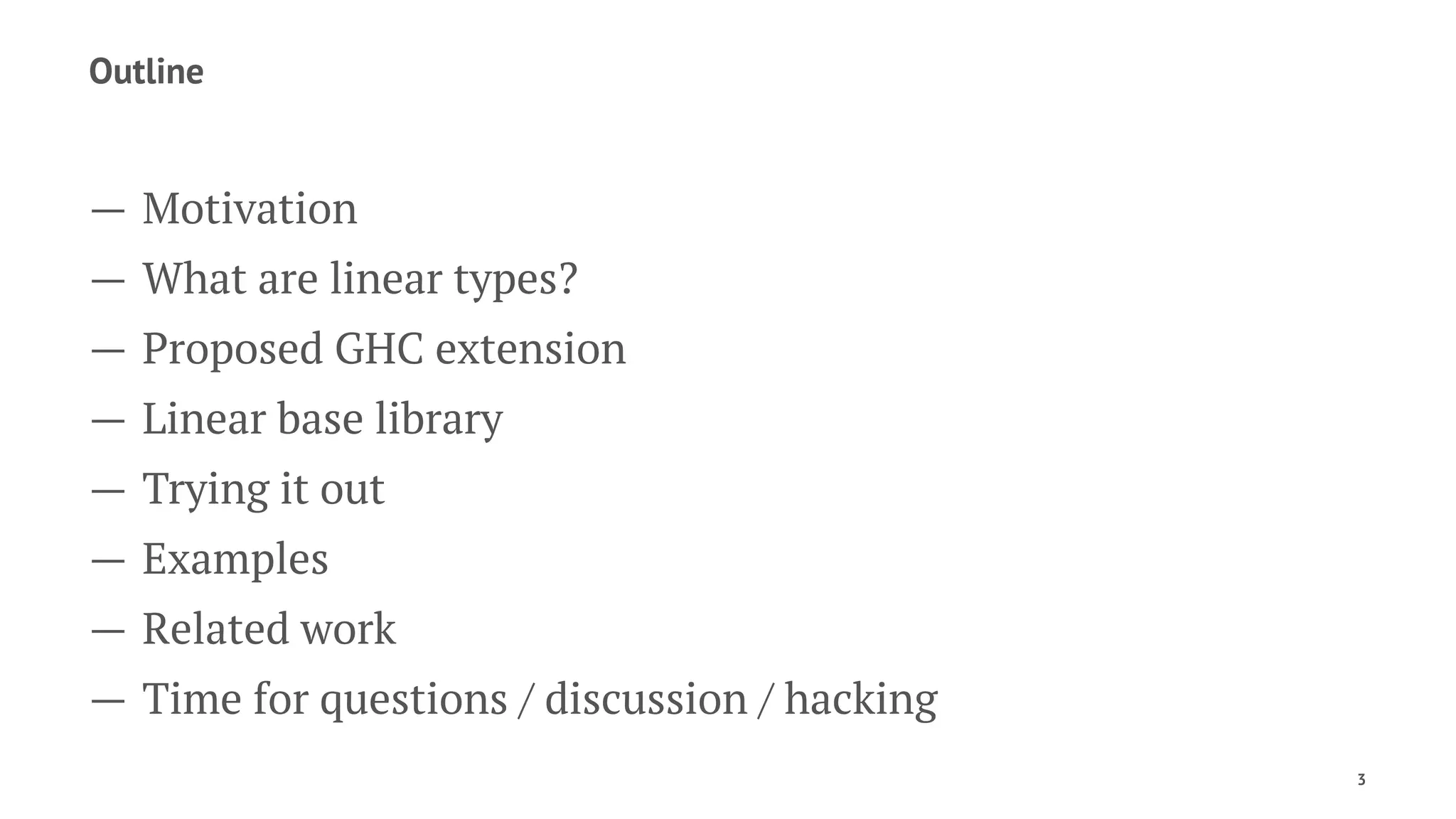 Outline
— Motivation
— What are linear types?
— Proposed GHC extension
— Linear base library
— Trying it out
— Examples
— Related work
— Time for questions / discussion / hacking
3
 