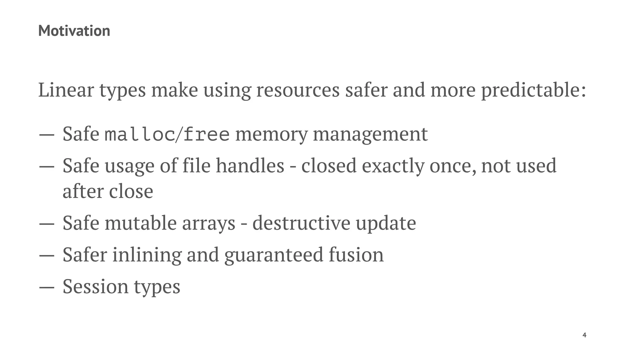 Motivation
Linear types make using resources safer and more predictable:
— Safe malloc/free memory management
— Safe usage of file handles - closed exactly once, not used
after close
— Safe mutable arrays - destructive update
— Safer inlining and guaranteed fusion
— Session types
4
 