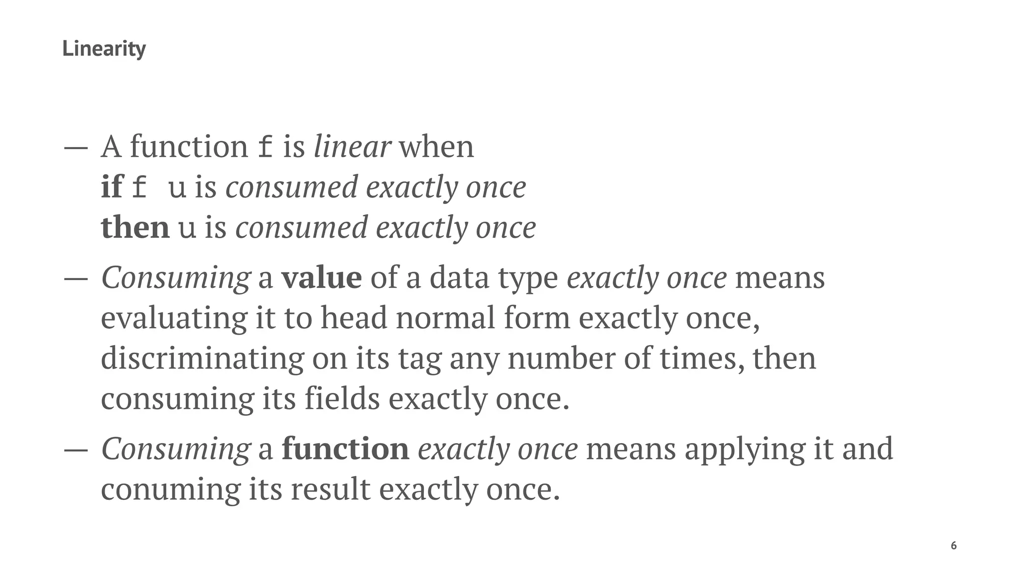 Linearity
— A function f is linear when
if f u is consumed exactly once
then u is consumed exactly once
— Consuming a value of a data type exactly once means
evaluating it to head normal form exactly once,
discriminating on its tag any number of times, then
consuming its fields exactly once.
— Consuming a function exactly once means applying it and
conuming its result exactly once.
6
 