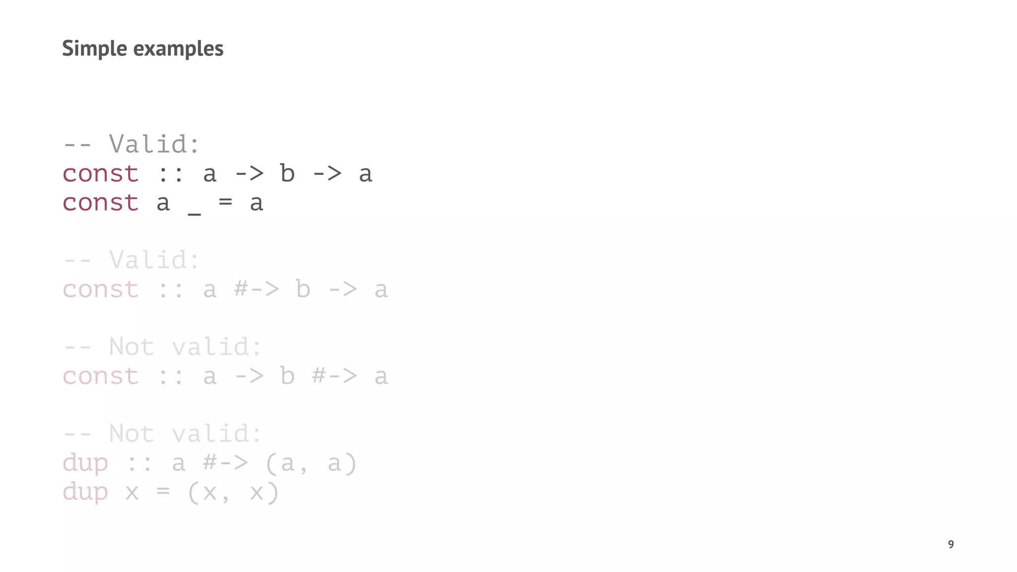 Simple examples
-- Valid:
const :: a -> b -> a
const a _ = a
-- Valid:
const :: a #-> b -> a
-- Not valid:
const :: a -> b #-> a
-- Not valid:
dup :: a #-> (a, a)
dup x = (x, x)
9
 