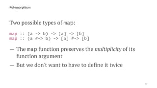 Polymorphism
Two possible types of map:
map :: (a -> b) -> [a] -> [b]
map :: (a #-> b) -> [a] #-> [b]
— The map function preserves the multiplicity of its
function argument
— But we don't want to have to define it twice
12
 