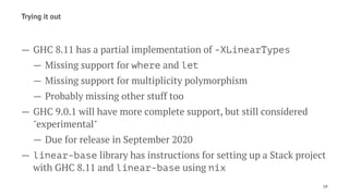 Trying it out
— GHC 8.11 has a partial implementation of -XLinearTypes
— Missing support for where and let
— Missing support for multiplicity polymorphism
— Probably missing other stuff too
— GHC 9.0.1 will have more complete support, but still considered
"experimental"
— Due for release in September 2020
— linear-base library has instructions for setting up a Stack project
with GHC 8.11 and linear-base using nix
19
 