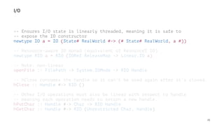I/O
-- Ensures I/O state is linearly threaded, meaning it is safe to
-- expose the IO constructor
newtype IO a = IO (State# RealWorld #-> (# State# RealWorld, a #))
-- Resource-aware IO monad (equivalent of ResourceT IO)
newtype RIO a = RIO (IORef ReleaseMap -> Linear.IO a)
-- Note: non-linear
openFile :: FilePath -> System.IOMode -> RIO Handle
-- hClose consumes the handle so it can't be used again after it's closed.
hClose :: Handle #-> RIO ()
-- Other I/O operations must also be linear with respect to handle
-- meaning each operation needs to return a new handle.
hPutChar :: Handle #-> Char -> RIO Handle
hGetChar :: Handle #-> RIO (Unrestricted Char, Handle)
21
 