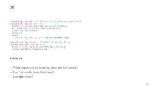 I/O
linearGetFirstLine :: FilePath -> RIO (Unrestricted Text)
linearGetFirstLine fp = do
handle <- Linear.openFile fp System.ReadMode
(t, handle') <- Linear.hGetLine handle
Linear.hClose handle'
return t
where
Control.Builder {..} = Control.monadBuilder
linearPrintFirstLine :: FilePath -> System.IO ()
linearPrintFirstLine fp = do
text <- Linear.run (linearGetFirstLine fp)
System.putStrLn (unpack text)
Excercise:
— What happens if we forget to close the file handle?
— Use the handle more than once?
— Use after close?
22
 