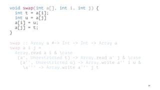 void swap(int a[], int i, int j) {
int t = a[i];
int u = a[j]
a[i] = u;
a[j] = t;
}
swap :: Array a #-> Int -> Int -> Array a
swap a i j =
Array.read a i & case
(a', Unrestricted t) -> Array.read a' j & case
(a'', Unrestricted u) -> Array.write a'' i u &
a''' -> Array.write a''' j t
24
 