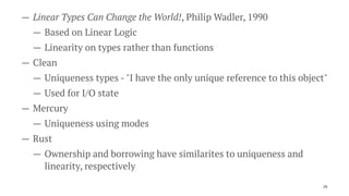 — Linear Types Can Change the World!, Philip Wadler, 1990
— Based on Linear Logic
— Linearity on types rather than functions
— Clean
— Uniqueness types - "I have the only unique reference to this object"
— Used for I/O state
— Mercury
— Uniqueness using modes
— Rust
— Ownership and borrowing have similarites to uniqueness and
linearity, respectively
26
 
