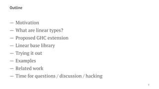 Outline
— Motivation
— What are linear types?
— Proposed GHC extension
— Linear base library
— Trying it out
— Examples
— Related work
— Time for questions / discussion / hacking
3
 