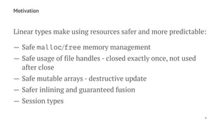 Motivation
Linear types make using resources safer and more predictable:
— Safe malloc/free memory management
— Safe usage of file handles - closed exactly once, not used
after close
— Safe mutable arrays - destructive update
— Safer inlining and guaranteed fusion
— Session types
4
 