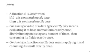Linearity
— A function f is linear when
if f u is consumed exactly once
then u is consumed exactly once
— Consuming a value of a data type exactly once means
evaluating it to head normal form exactly once,
discriminating on its tag any number of times, then
consuming its fields exactly once.
— Consuming a function exactly once means applying it and
conuming its result exactly once.
6
 