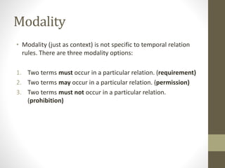 Modality
• Modality (just as context) is not specific to temporal relation
rules. There are three modality options:
1. Two terms must occur in a particular relation. (requirement)
2. Two terms may occur in a particular relation. (permission)
3. Two terms must not occur in a particular relation.
(prohibition)
 