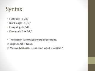 Syntax
• Furry cat → /ik/
• Black eagle → /ki/
• Furry dog → /id/
• Kemana ki? → /ak/
• The reason is syntactic word order rules.
In English: Adj + Noun
In Melayu Makassar : Question word + Subject?
 