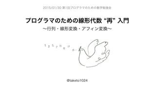 プログラマのための線形代数 再 入門
∼行列・線形変換・アフィン変換∼
@taketo1024
2015/01/30 第1回プログラマのための数学勉強会
 