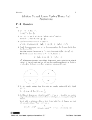 Exercises                                                                                        1

                Solutions Manual, Linear Algebra Theory And
                                Applications
       F.12        Exercises
       1.6

          1. Let z = 5 + i9. Find z −1 .
                     −1        5         9
             (5 + i9)     =   106   −   106 i

          2. Let z = 2 + i7 and let w = 3 − i8. Find zw, z + w, z 2 , and w/z.
             62 + 5i, 5 − i, −45 + 28i, and − 50 −
                                              53
                                                         37
                                                         53 i.

          3. Give the complete solution to x4 + 16 = 0.
                                              √            √            √          √
             x4 + 16 = 0, Solution is: (1 − i) 2, − (1 + i) 2, − (1 − i) 2, (1 + i) 2.
          4. Graph the complex cube roots of 8 in the complex plane. Do the same for the four
             fourth roots of 16.
                                                                            √            √
             The cube roots are the solutions to z 3 + 8 = 0, Solution is: i 3 + 1, 1 − i 3, −2
             The fourth roots are the solutions to z 4 + 16 = 0, Solution is:
                                          √            √            √
                                   (1 − i) 2, − (1 + i) 2, − (1 − i) 2, (1 + i)
             √
               2. When you graph these, you will have three equally spaced points on the circle of
             radius 2 for the cube roots and you will have four equally spaced points on the circle
             of radius 2 for the fourth roots. Here are pictures which should result.




          5. If z is a complex number, show there exists ω a complex number with |ω| = 1 and
             ωz = |z| .
                                                     z
             If z = 0, let ω = 1. If z = 0, let ω =
                                                    |z|
                                                                 n
          6. De Moivre’s theorem says [r (cos t + i sin t)] = rn (cos nt + i sin nt) for n a positive
             integer. Does this formula continue to hold for all integers, n, even negative integers?
             Explain.
             Yes, it holds for all integers. First of all, it clearly holds if n = 0. Suppose now that
             n is a negative integer. Then −n > 0 and so

                                            n              1                         1
                   [r (cos t + i sin t)] =                            −n = −n
                                                [r (cos t + i sin t)]     r (cos (−nt) + i sin (−nt))




Saylor URL: http://www.saylor.org/courses/ma212/                                            The Saylor Foundation
 