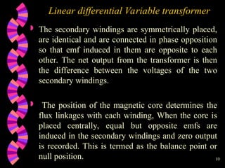 10
Linear differential Variable transformer
 The secondary windings are symmetrically placed,
are identical and are connected in phase opposition
so that emf induced in them are opposite to each
other. The net output from the transformer is then
the difference between the voltages of the two
secondary windings.
 The position of the magnetic core determines the
flux linkages with each winding, When the core is
placed centrally, equal but opposite emfs are
induced in the secondary windings and zero output
is recorded. This is termed as the balance point or
null position.
 