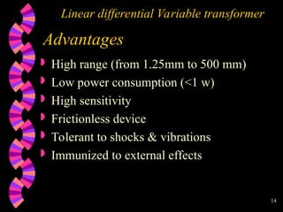 14
Linear differential Variable transformer
Advantages
 High range (from 1.25mm to 500 mm)
 Low power consumption (<1 w)
 High sensitivity
 Frictionless device
 Tolerant to shocks & vibrations
 Immunized to external effects
 