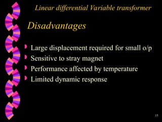 15
Linear differential Variable transformer
Disadvantages
 Large displacement required for small o/p
 Sensitive to stray magnet
 Performance affected by temperature
 Limited dynamic response
 
