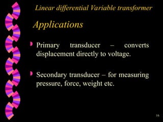 16
Linear differential Variable transformer
Applications
 Primary transducer – converts
displacement directly to voltage.
 Secondary transducer – for measuring
pressure, force, weight etc.
 