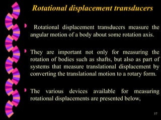 17
Rotational displacement transducers
 Rotational displacement transducers measure the
angular motion of a body about some rotation axis.
 They are important not only for measuring the
rotation of bodies such as shafts, but also as part of
systems that measure translational displacement by
converting the translational motion to a rotary form.
 The various devices available for measuring
rotational displacements are presented below,
 