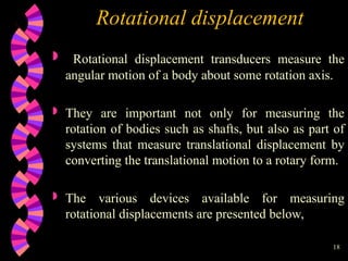 18
Rotational displacement
 Rotational displacement transducers measure the
angular motion of a body about some rotation axis.
 They are important not only for measuring the
rotation of bodies such as shafts, but also as part of
systems that measure translational displacement by
converting the translational motion to a rotary form.
 The various devices available for measuring
rotational displacements are presented below,
 