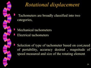 20
Rotational displacement
 Tachometers are broadly classified into two
categories,
 Mechanical tachometers
 Electrical tachometers
 Selection of type of tachometer based on cost,need
of portability, accuracy desired , magnitude of
speed measured and size of the rotating element
 