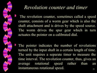 21
Revolution counter and timer
 The revolution counter, sometimes called a speed
counter, consists of a worm gear which is also the
shaft attachment and is drives by the speed source.
The worm drives the spur gear which in turn
actuates the pointer on a calibrated dial.
 The pointer indicates the number of revolutions
turned by the input shaft in a certain length of time.
The unit requires a separate timer to measure the
time interval. The revolution counter, thus, gives an
average rotational speed rather than an
instantaneous rotational speed.
 