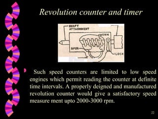 22
Revolution counter and timer
 Such speed counters are limited to low speed
engines which permit reading the counter at definite
time intervals. A properly deigned and manufactured
revolution counter would give a satisfactory speed
measure ment upto 2000-3000 rpm.
 