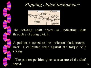 23
Slipping clutch tachometer
The rotating shaft drives an indicating shaft
through a slipping clutch.
A pointer attached to the indicator shaft moves
over a calibrated scale against the torque of a
spring.
The pointer position gives a measure of the shaft
speed.
 