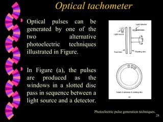 28
Optical tachometer
 Optical pulses can be
generated by one of the
two alternative
photoelectric techniques
illustrated in Figure.
 In Figure (a), the pulses
are produced as the
windows in a slotted disc
pass in sequence between a
light source and a detector.
Photoelectric pulse generation techniques.
 