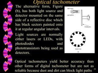 29
Optical tachometer
 The alternative form, Figure
(b), has both light source and
detector mounted on the same
side of a reflective disc which
has black sectors painted onto
it at regular angular intervals.
 Light sources are normally
either lasers or LEDs, with
photodiodes and
phototransistors being used as
detectors.
Optical tachometers yield better accuracy than
other forms of digital tachometer but are not as
reliable because dust and dirt can block light paths
 