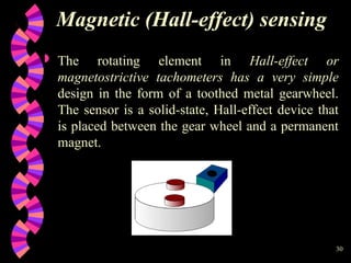 30
Magnetic (Hall-effect) sensing
 The rotating element in Hall-effect or
magnetostrictive tachometers has a very simple
design in the form of a toothed metal gearwheel.
The sensor is a solid-state, Hall-effect device that
is placed between the gear wheel and a permanent
magnet.
 