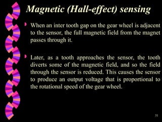 31
Magnetic (Hall-effect) sensing
 When an inter tooth gap on the gear wheel is adjacent
to the sensor, the full magnetic field from the magnet
passes through it.
 Later, as a tooth approaches the sensor, the tooth
diverts some of the magnetic field, and so the field
through the sensor is reduced. This causes the sensor
to produce an output voltage that is proportional to
the rotational speed of the gear wheel.
 