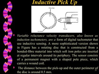 32
Inductive Pick Up
 Variable reluctance velocity transducers, also known as
induction tachometers, are a form of digital tachometer that
use inductive sensing. A more sophisticated version shown
in Figure has a rotating disc that is constructed from a
bonded-fibre material into which soft iron poles are inserted
at regular intervals around its periphery. The sensor consists
of a permanent magnet with a shaped pole piece, which
carries a wound coil.
 The distance between the pick-up and the outer perimeter of
the disc is around 0.5 mm.
 