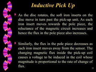 33
Inductive Pick Up
 As the disc rotates, the soft iron inserts on the
disc move in turn past the pick-up unit. As each
iron insert moves towards the pole piece, the
reluctance of the magnetic circuit increases and
hence the flux in the pole piece also increases.
 Similarly, the flux in the pole piece decreases as
each iron insert moves away from the sensor. The
changing magnetic flux inside the pick-up coil
causes a voltage to be induced in the coil whose
magnitude is proportional to the rate of change of
flux.
 