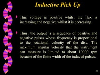 34
Inductive Pick Up
 This voltage is positive whilst the flux is
increasing and negative whilst it is decreasing.
 Thus, the output is a sequence of positive and
negative pulses whose frequency is proportional
to the rotational velocity of the disc. The
maximum angular velocity that the instrument
can measure is limited to about 10000 rpm
because of the finite width of the induced pulses.
 