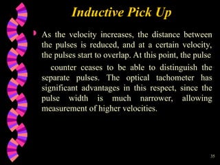 35
Inductive Pick Up
 As the velocity increases, the distance between
the pulses is reduced, and at a certain velocity,
the pulses start to overlap. At this point, the pulse
counter ceases to be able to distinguish the
separate pulses. The optical tachometer has
significant advantages in this respect, since the
pulse width is much narrower, allowing
measurement of higher velocities.
 
