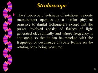 36
Stroboscope
 The stroboscopic technique of rotational velocity
measurement operates on a similar physical
principle to digital tachometers except that the
pulses involved consist of flashes of light
generated electronically and whose frequency is
adjustable so that it can be matched with the
frequency of occurrence of some feature on the
rotating body being measured.
 