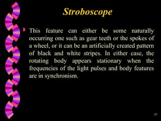 37
 This feature can either be some naturally
occurring one such as gear teeth or the spokes of
a wheel, or it can be an artificially created pattern
of black and white stripes. In either case, the
rotating body appears stationary when the
frequencies of the light pulses and body features
are in synchronism.
Stroboscope
 
