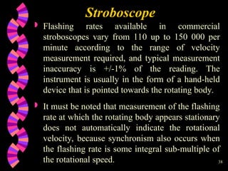 38
 Flashing rates available in commercial
stroboscopes vary from 110 up to 150 000 per
minute according to the range of velocity
measurement required, and typical measurement
inaccuracy is +/-1% of the reading. The
instrument is usually in the form of a hand-held
device that is pointed towards the rotating body.
 It must be noted that measurement of the flashing
rate at which the rotating body appears stationary
does not automatically indicate the rotational
velocity, because synchronism also occurs when
the flashing rate is some integral sub-multiple of
the rotational speed.
Stroboscope
 