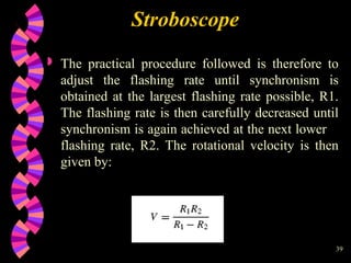 39
 The practical procedure followed is therefore to
adjust the flashing rate until synchronism is
obtained at the largest flashing rate possible, R1.
The flashing rate is then carefully decreased until
synchronism is again achieved at the next lower
flashing rate, R2. The rotational velocity is then
given by:
Stroboscope
 