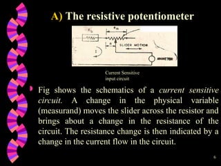 6
 Fig shows the schematics of a current sensitive
circuit. A change in the physical variable
(measurand) moves the slider across the resistor and
brings about a change in the resistance of the
circuit. The resistance change is then indicated by a
change in the current flow in the circuit.
A) The resistive potentiometer
Current Sensitive
input circuit
 