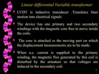 8
Linear differential Variable transformer
 LVDT is inductive transducer .Translates liner
motion into electrical signals
 The device has one primary and two secondary
windings with the magnetic core free to move inside
the coils.
 The core is attached to the moving part on which
the displacement measurements are to be made.
 When a.c. current is supplied to the primary
winding, the magnetic flux generated by this coil is
disturbed by the armature so that voltages are
induced in the secondary coil.
 