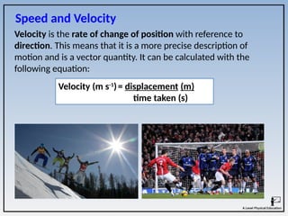Velocity is the rate of change of position with reference to
direction. This means that it is a more precise description of
motion and is a vector quantity. It can be calculated with the
following equation:
Velocity (m s-1
)= displacement (m)
time taken (s)
Speed and Velocity
 