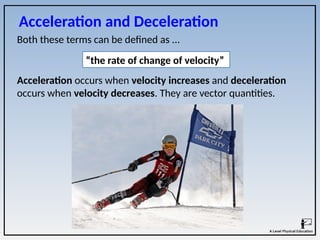 Both these terms can be defined as ...
Acceleration and Deceleration
Acceleration occurs when velocity increases and deceleration
occurs when velocity decreases. They are vector quantities.
“the rate of change of velocity”
 