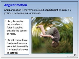 Angular motion is movement around a fixed point or axis i.e. a
gymnast performing a somersault.
• Angular motion
occurs when a
force is applied
outside the centre
of mass.
• An off-centre force
is referred to as an
eccentric force (this
is otherwise known
as torque)
Angular motion
 