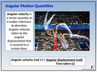 Angular Motion Quantities
Angular velocity is
a vector quantity as
it makes reference
to direction.
Angular velocity
refers to the
angular
displacement that
is covered in a
certain time.
Angular velocity (rad s1
) = Angular displacement (rad)
Time taken (s)
 