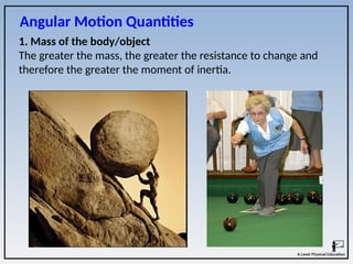 1. Mass of the body/object
The greater the mass, the greater the resistance to change and
therefore the greater the moment of inertia.
Angular Motion Quantities
 