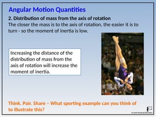 2. Distribution of mass from the axis of rotation
The closer the mass is to the axis of rotation, the easier it is to
turn - so the moment of inertia is low.
Increasing the distance of the
distribution of mass from the
axis of rotation will increase the
moment of inertia.
Angular Motion Quantities
Think. Pair. Share – What sporting example can you think of
to illustrate this?
 